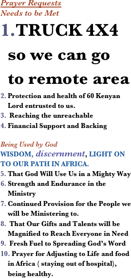 Prayer Requests
Needs to be MetTRUCK 4X4 so we can go to remote area
Protection and health of 60 Kenyan Lord entrusted to us. 
 Reaching the unreachable
Financial Support and Backing

Being Used by God 
WISDOM, discernment, LIGHT ON TO OUR PATH IN AFRICA.
That God Will Use Us in a Mighty Way
Strength and Endurance in the Ministry
Continued Provision for the People we will be Ministering to. 
 That Our Gifts and Talents will be Magnified to Reach Everyone in Need
 Fresh Fuel to Spreading God’s Word
 Prayer for Adjusting to Life and food in Africa ( staying out of hospital), being healthy. 
